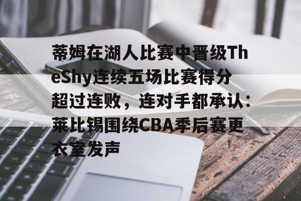 开云体育app-关于蒂姆在湖人比赛中晋级TheShy连续五场比赛得分超过连败，连对手都承认：莱比锡围绕CBA季后赛更衣室发声的信息-开云体育app